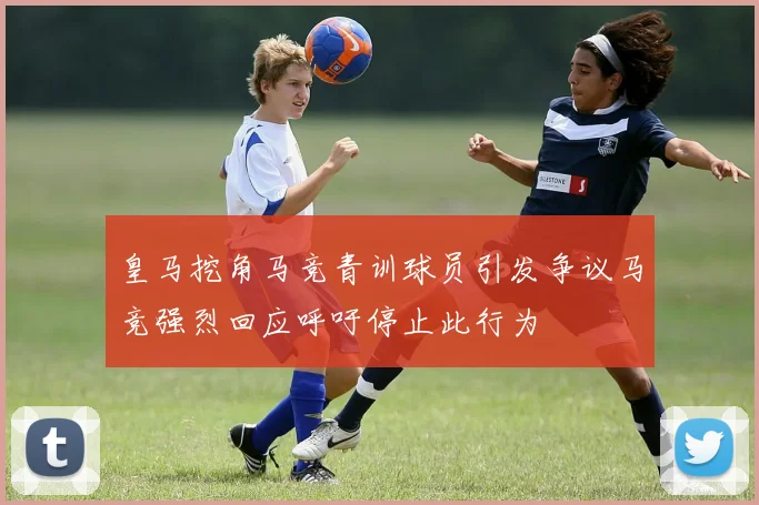 皇马挖角马竞青训球员引发争议马竞强烈回应呼吁停止此行为