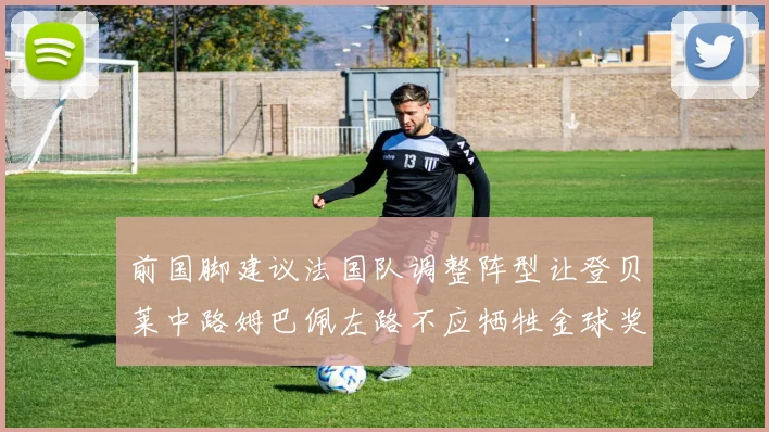 前国脚建议法国队调整阵型让登贝莱中路姆巴佩左路不应牺牲金球奖得主