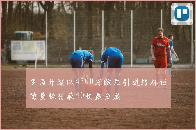 罗马计划以4500万欧元引进格林伍德曼联将获40收益分成