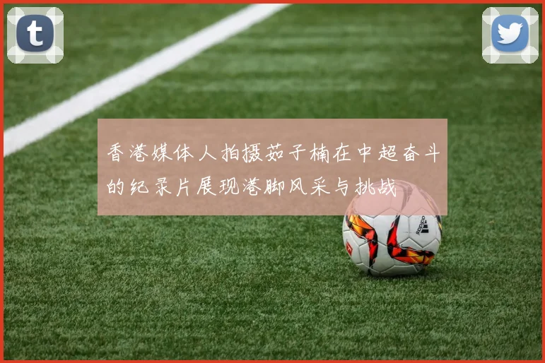 香港媒体人拍摄茹子楠在中超奋斗的纪录片展现港脚风采与挑战